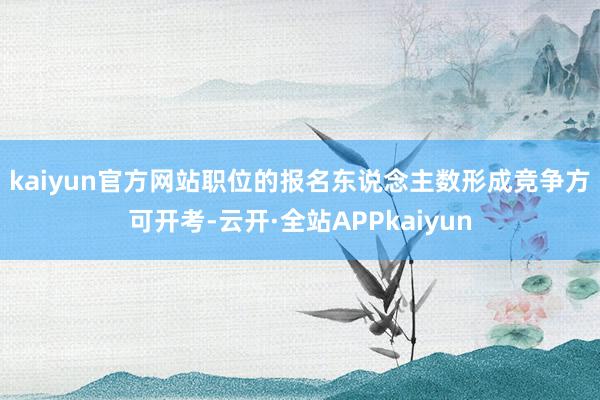 kaiyun官方网站　　职位的报名东说念主数形成竞争方可开考-云开·全站APPkaiyun