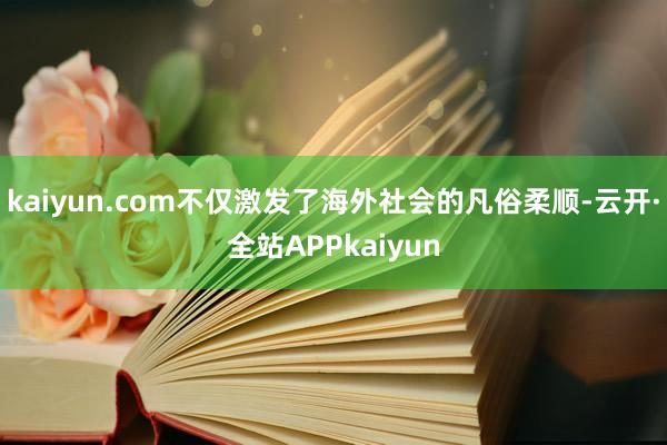 kaiyun.com不仅激发了海外社会的凡俗柔顺-云开·全站APPkaiyun