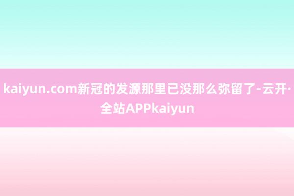 kaiyun.com新冠的发源那里已没那么弥留了-云开·全站APPkaiyun