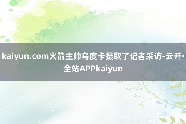 kaiyun.com火箭主帅乌度卡摄取了记者采访-云开·全站APPkaiyun