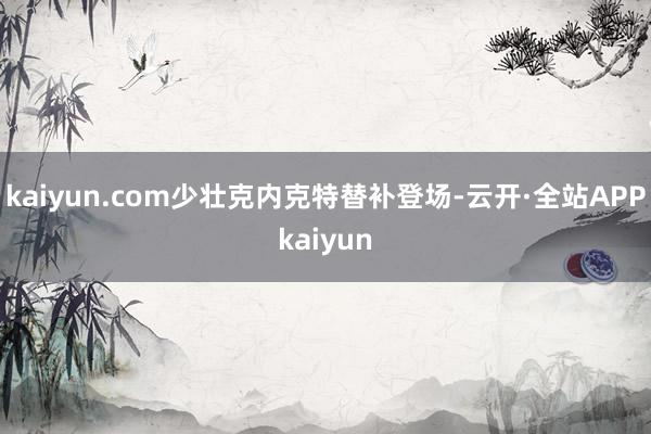 kaiyun.com少壮克内克特替补登场-云开·全站APPkaiyun