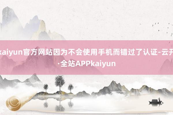 kaiyun官方网站因为不会使用手机而错过了认证-云开·全站APPkaiyun