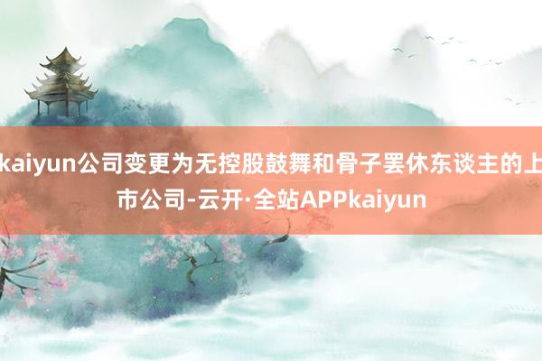 kaiyun公司变更为无控股鼓舞和骨子罢休东谈主的上市公司-云开·全站APPkaiyun