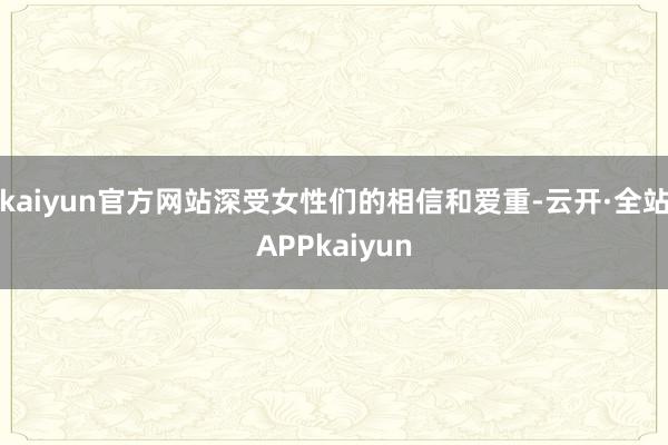 kaiyun官方网站深受女性们的相信和爱重-云开·全站APPkaiyun