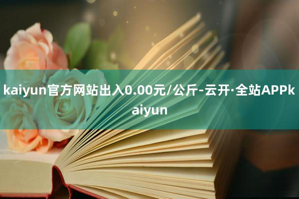 kaiyun官方网站出入0.00元/公斤-云开·全站APPkaiyun