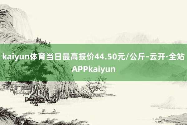 kaiyun体育当日最高报价44.50元/公斤-云开·全站APPkaiyun