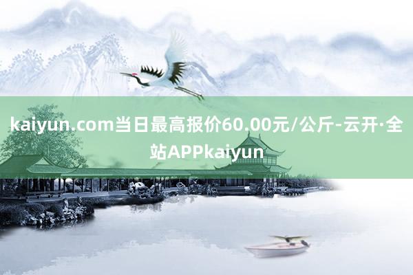 kaiyun.com当日最高报价60.00元/公斤-云开·全站APPkaiyun