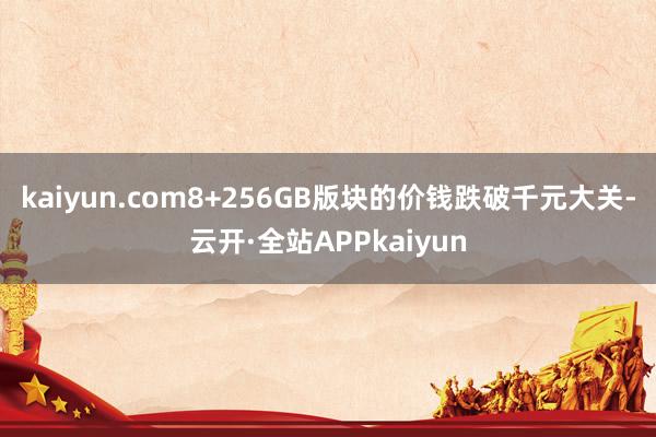 kaiyun.com8+256GB版块的价钱跌破千元大关-云开·全站APPkaiyun