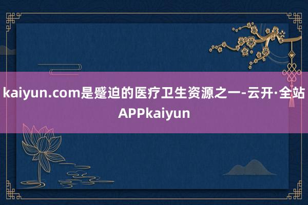 kaiyun.com是蹙迫的医疗卫生资源之一-云开·全站APPkaiyun