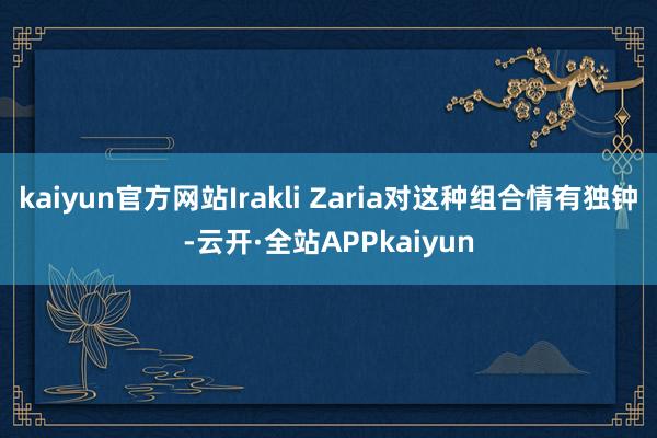 kaiyun官方网站Irakli Zaria对这种组合情有独钟-云开·全站APPkaiyun