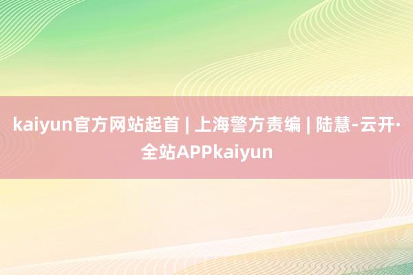 kaiyun官方网站起首 | 上海警方责编 | 陆慧-云开·全站APPkaiyun