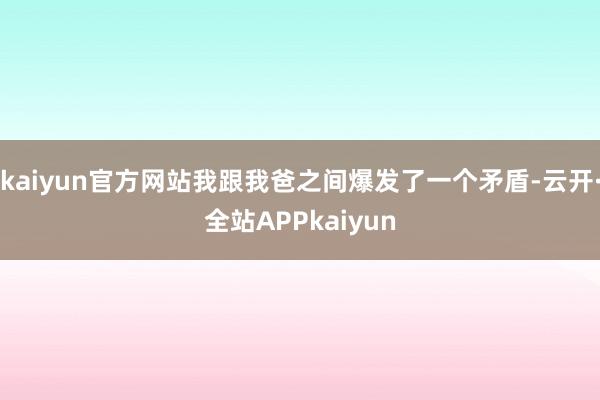 kaiyun官方网站我跟我爸之间爆发了一个矛盾-云开·全站APPkaiyun