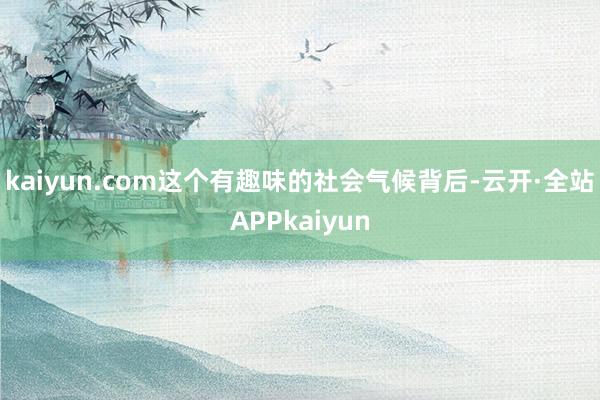 kaiyun.com这个有趣味的社会气候背后-云开·全站APPkaiyun