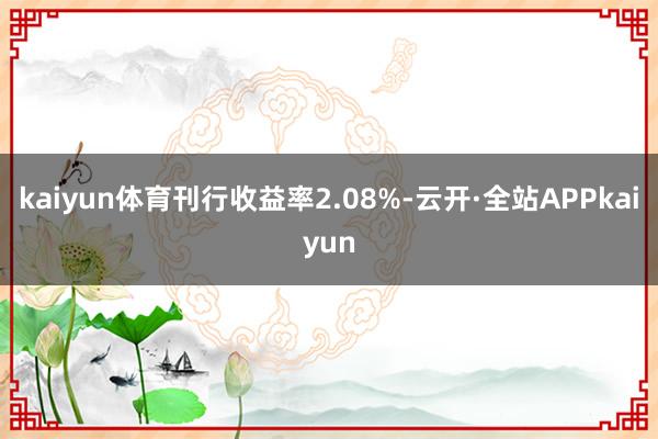 kaiyun体育刊行收益率2.08%-云开·全站APPkaiyun