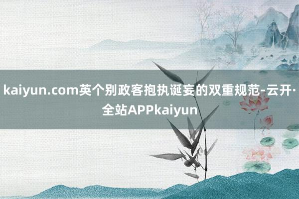 kaiyun.com英个别政客抱执诞妄的双重规范-云开·全站APPkaiyun