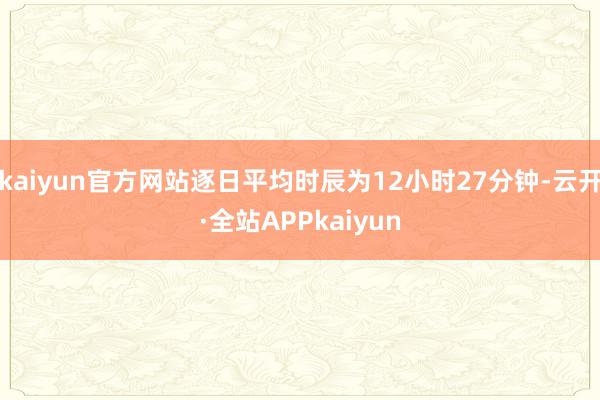 kaiyun官方网站逐日平均时辰为12小时27分钟-云开·全站APPkaiyun