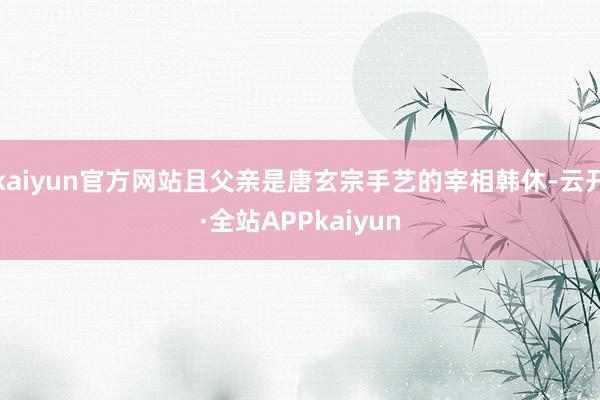 kaiyun官方网站且父亲是唐玄宗手艺的宰相韩休-云开·全站APPkaiyun