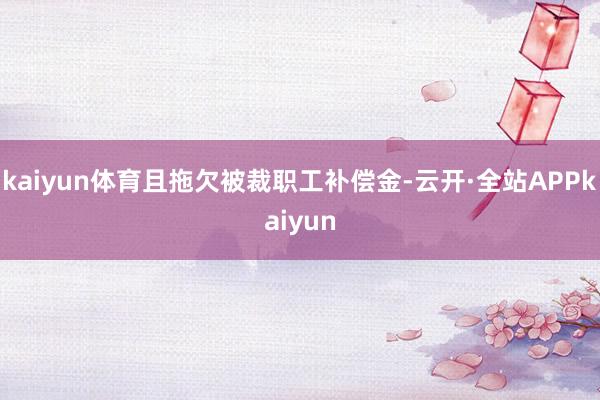 kaiyun体育且拖欠被裁职工补偿金-云开·全站APPkaiyun