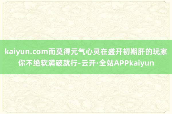 kaiyun.com而莫得元气心灵在盛开初期肝的玩家你不绝软满破就行-云开·全站APPkaiyun