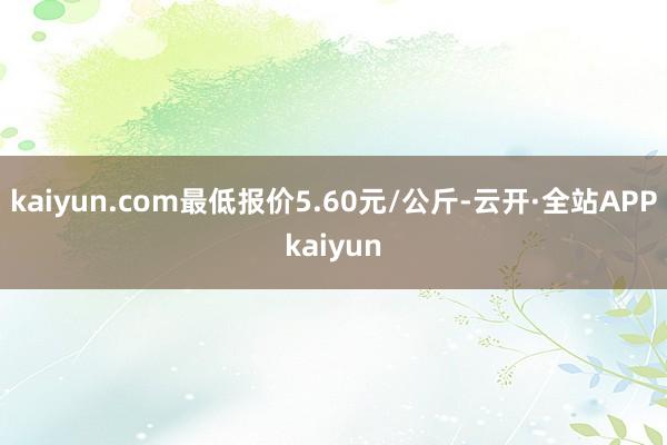 kaiyun.com最低报价5.60元/公斤-云开·全站APPkaiyun