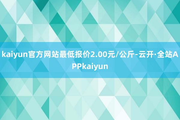 kaiyun官方网站最低报价2.00元/公斤-云开·全站APPkaiyun