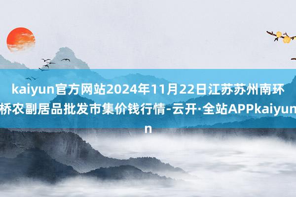 kaiyun官方网站2024年11月22日江苏苏州南环桥农副居品批发市集价钱行情-云开·全站APPkaiyun