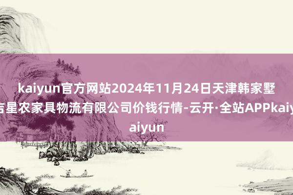 kaiyun官方网站2024年11月24日天津韩家墅海吉星农家具物流有限公司价钱行情-云开·全站APPkaiyun