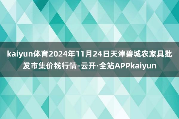 kaiyun体育2024年11月24日天津碧城农家具批发市集价钱行情-云开·全站APPkaiyun