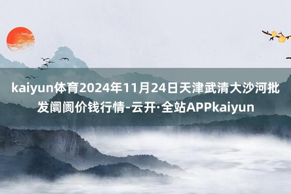 kaiyun体育2024年11月24日天津武清大沙河批发阛阓价钱行情-云开·全站APPkaiyun