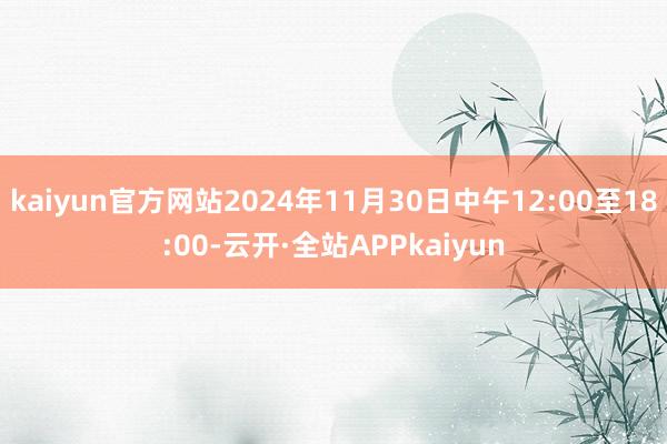 kaiyun官方网站2024年11月30日中午12:00至18:00-云开·全站APPkaiyun