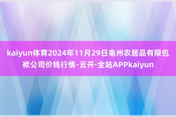 kaiyun体育2024年11月29日亳州农居品有限包袱公司价钱行情-云开·全站APPkaiyun