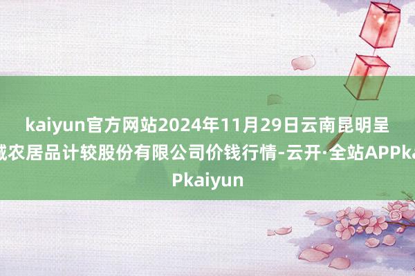 kaiyun官方网站2024年11月29日云南昆明呈贡龙城农居品计较股份有限公司价钱行情-云开·全站APPkaiyun