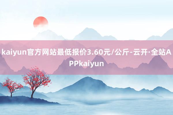 kaiyun官方网站最低报价3.60元/公斤-云开·全站APPkaiyun