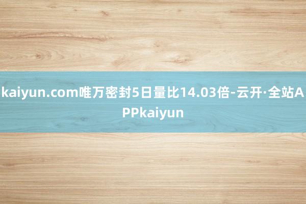 kaiyun.com唯万密封5日量比14.03倍-云开·全站APPkaiyun