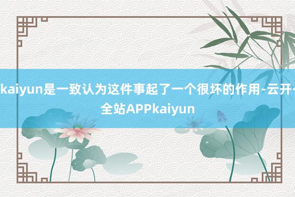 kaiyun是一致认为这件事起了一个很坏的作用-云开·全站APPkaiyun