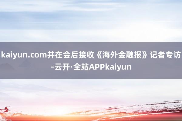 kaiyun.com并在会后接收《海外金融报》记者专访-云开·全站APPkaiyun