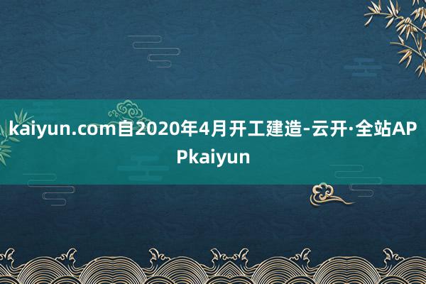 kaiyun.com自2020年4月开工建造-云开·全站APPkaiyun