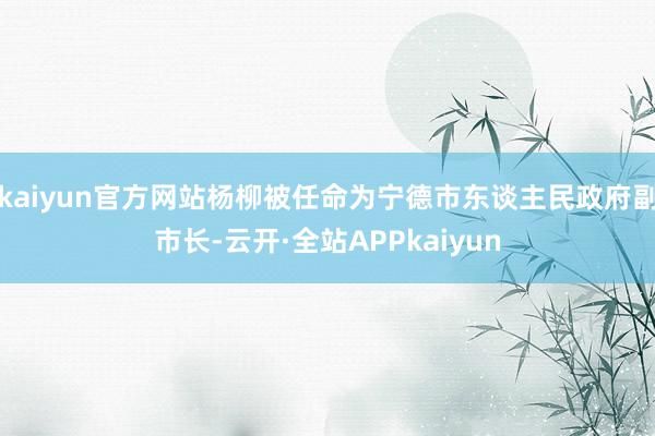 kaiyun官方网站杨柳被任命为宁德市东谈主民政府副市长-云开·全站APPkaiyun