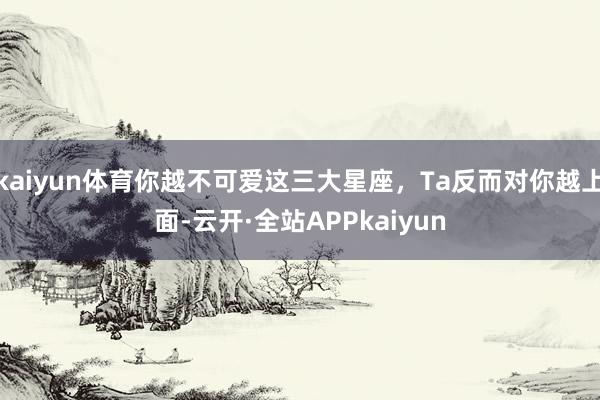 kaiyun体育你越不可爱这三大星座，Ta反而对你越上面-云开·全站APPkaiyun