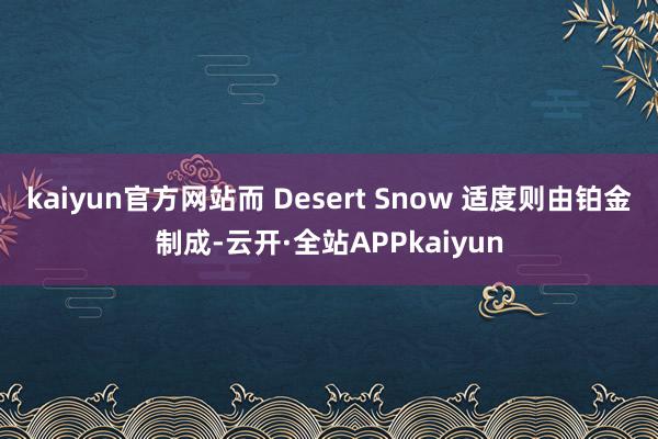 kaiyun官方网站而 Desert Snow 适度则由铂金制成-云开·全站APPkaiyun