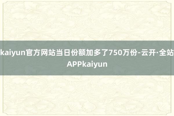 kaiyun官方网站当日份额加多了750万份-云开·全站APPkaiyun