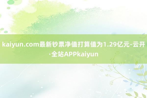 kaiyun.com最新钞票净值打算值为1.29亿元-云开·全站APPkaiyun