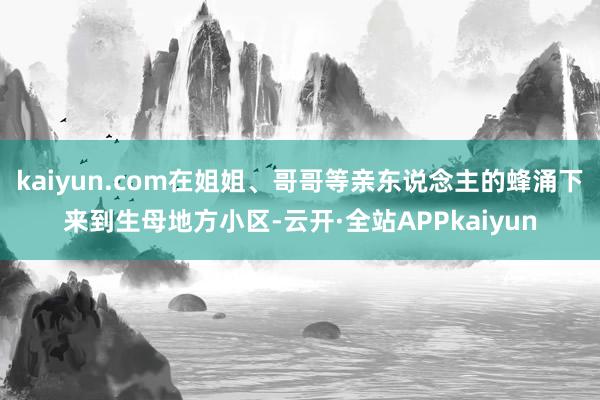 kaiyun.com在姐姐、哥哥等亲东说念主的蜂涌下来到生母地方小区-云开·全站APPkaiyun