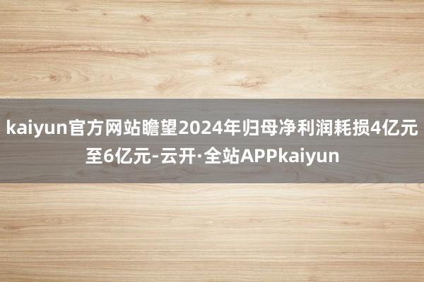 kaiyun官方网站瞻望2024年归母净利润耗损4亿元至6亿元-云开·全站APPkaiyun