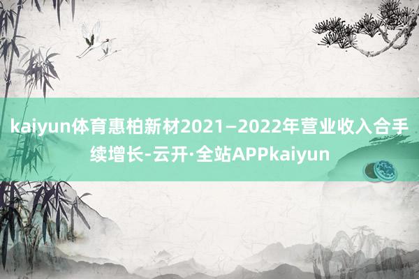 kaiyun体育惠柏新材2021—2022年营业收入合手续增长-云开·全站APPkaiyun