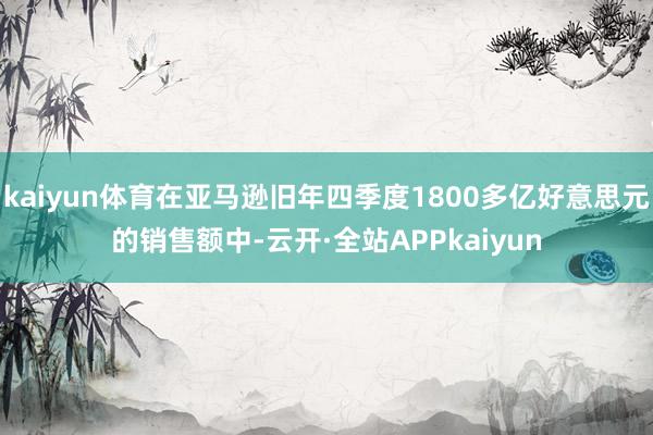 kaiyun体育在亚马逊旧年四季度1800多亿好意思元的销售额中-云开·全站APPkaiyun