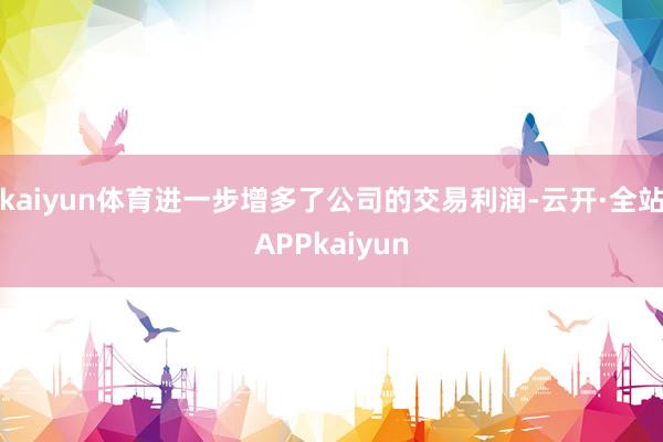 kaiyun体育进一步增多了公司的交易利润-云开·全站APPkaiyun