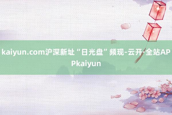 kaiyun.com沪深新址“日光盘”频现-云开·全站APPkaiyun