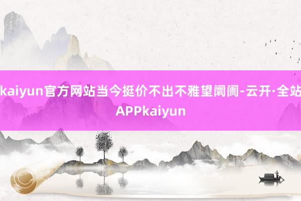 kaiyun官方网站当今挺价不出不雅望阛阓-云开·全站APPkaiyun