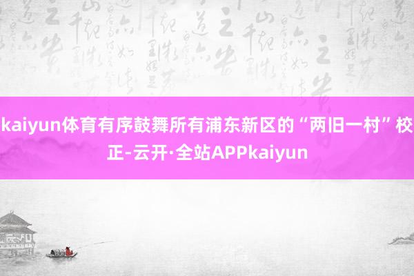 kaiyun体育有序鼓舞所有浦东新区的“两旧一村”校正-云开·全站APPkaiyun